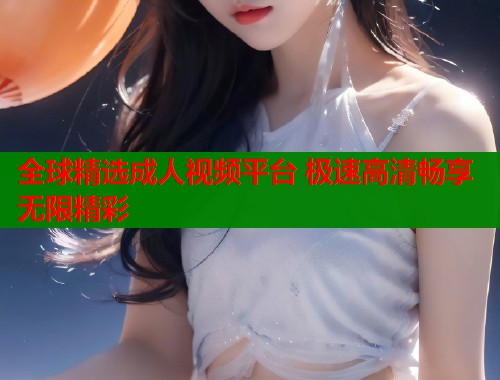 全球精选成人视频平台 极速高清畅享无限精彩  第1张