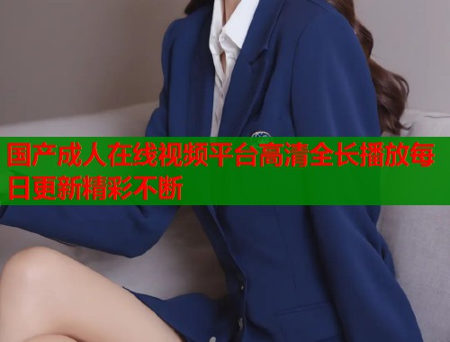 国产成人在线视频平台高清全长播放每日更新精彩不断  第1张