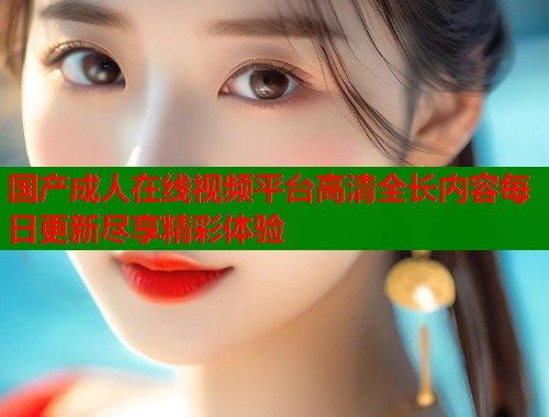 国产成人在线视频平台高清全长内容每日更新尽享精彩体验  第1张
