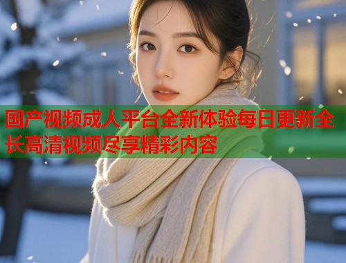国产视频成人平台全新体验每日更新全长高清视频尽享精彩内容  第1张