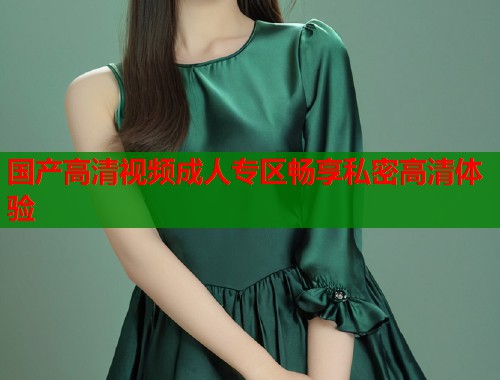 国产高清视频成人专区畅享私密高清体验  第1张