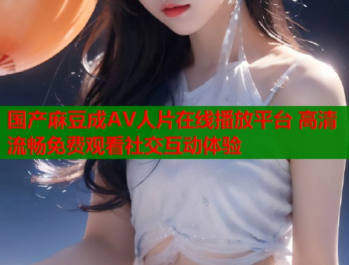 国产麻豆成AV人片在线播放平台 高清流畅免费观看社交互动体验  第1张