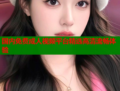 国内免费成人视频平台精选高清流畅体验  第1张
