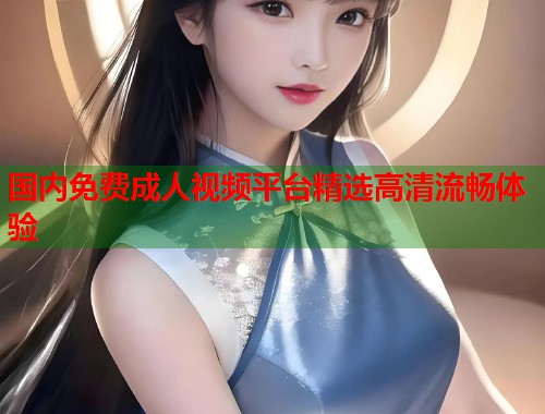 国内免费成人视频平台精选高清流畅体验  第2张