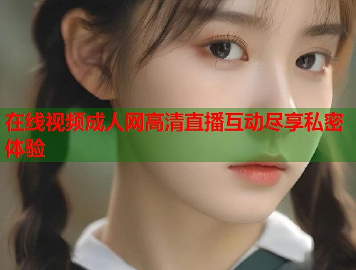 在线视频成人网高清直播互动尽享私密体验  第1张