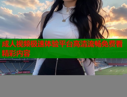 成人视频极速体验平台高清流畅免费看精彩内容  第1张