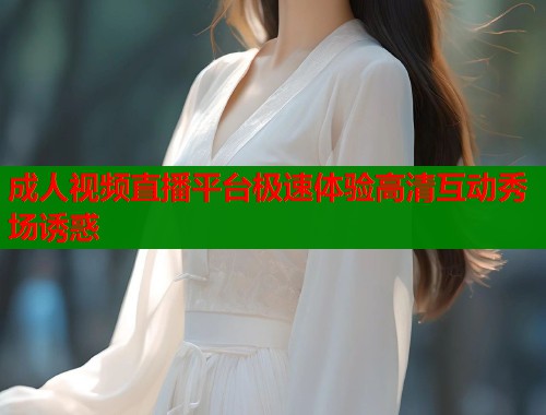 成人视频直播平台极速体验高清互动秀场诱惑  第1张