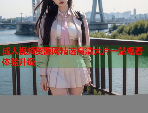 成人视频资源网精选高清大片一站观看体验升级  第1张