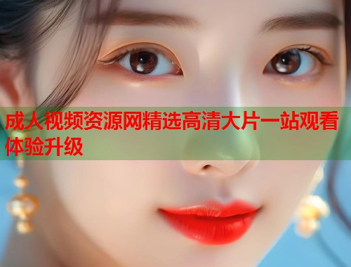 成人视频资源网精选高清大片一站观看体验升级  第2张