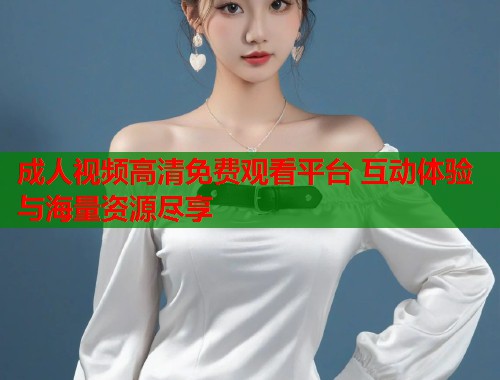 成人视频高清免费观看平台 互动体验与海量资源尽享  第1张