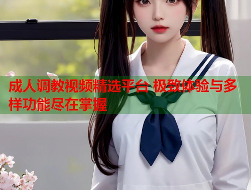 成人调教视频精选平台 极致体验与多样功能尽在掌握  第1张