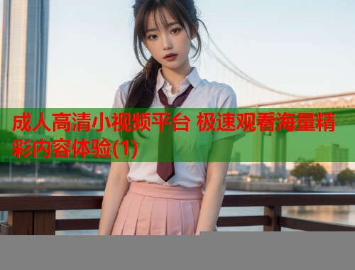 成人高清小视频平台 极速观看海量精彩内容体验(1)  第2张