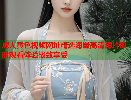 成人黄色视频网址精选海量高清短片即时观看体验极致享受  第1张