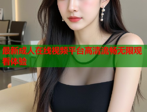最新成人在线视频平台高清流畅无限观看体验  第2张