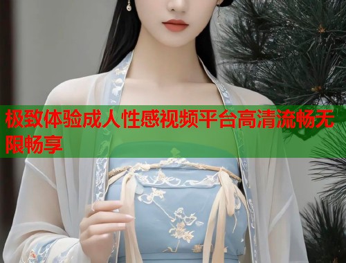 极致体验成人性感视频平台高清流畅无限畅享  第1张