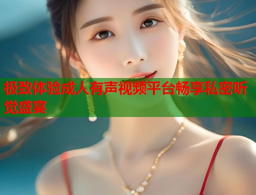 极致体验成人有声视频平台畅享私密听觉盛宴  第1张