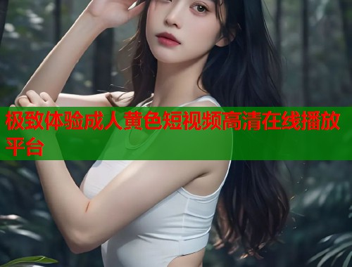 极致体验成人黄色短视频高清在线播放平台  第1张