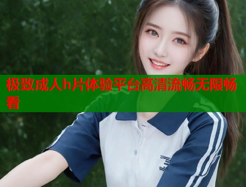 极致成人h片体验平台高清流畅无限畅看  第1张