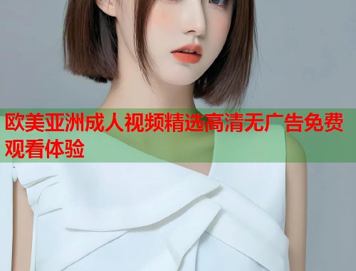 欧美亚洲成人视频精选高清无广告免费观看体验  第1张