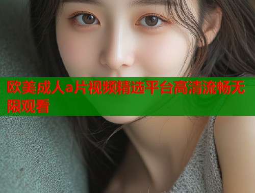 欧美成人a片视频精选平台高清流畅无限观看  第1张