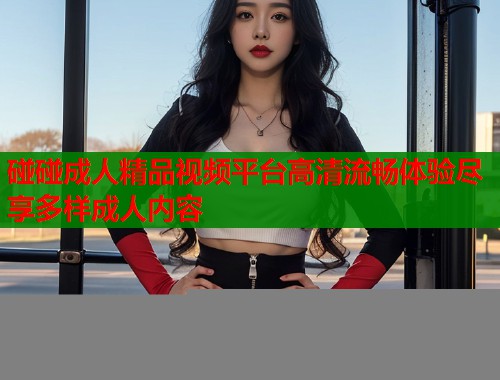 碰碰成人精品视频平台高清流畅体验尽享多样成人内容  第1张