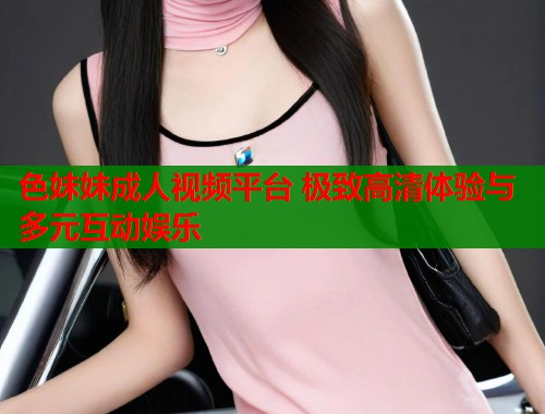 色妹妹成人视频平台 极致高清体验与多元互动娱乐  第1张