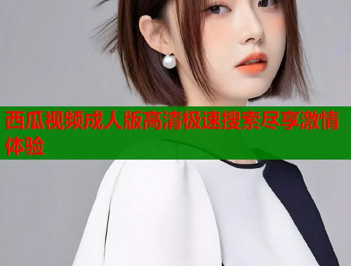 西瓜视频成人版高清极速搜索尽享激情体验  第1张