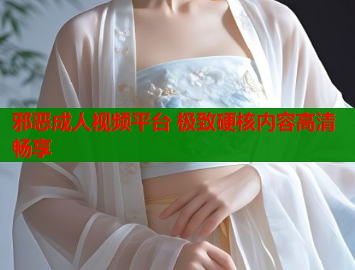 邪恶成人视频平台 极致硬核内容高清畅享  第1张