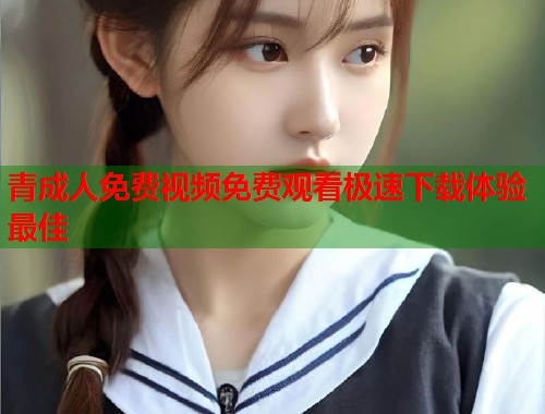 青成人免费视频免费观看极速下载体验最佳  第2张
