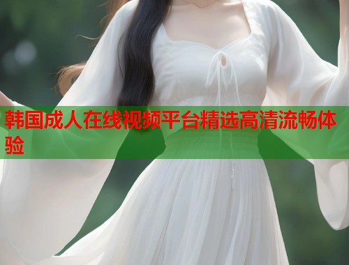 韩国成人在线视频平台精选高清流畅体验  第1张