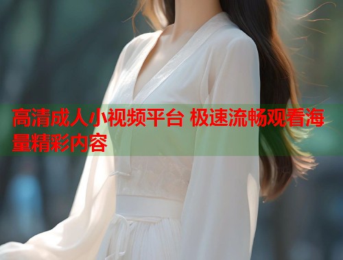 高清成人小视频平台 极速流畅观看海量精彩内容  第1张