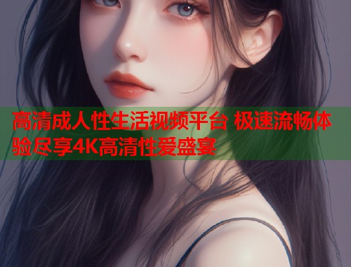 高清成人性生活视频平台 极速流畅体验尽享4K高清性爱盛宴  第1张