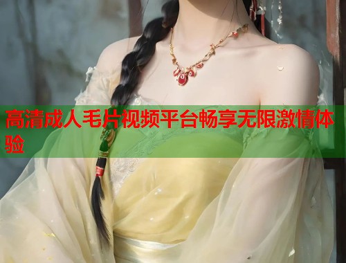 高清成人毛片视频平台畅享无限激情体验  第1张