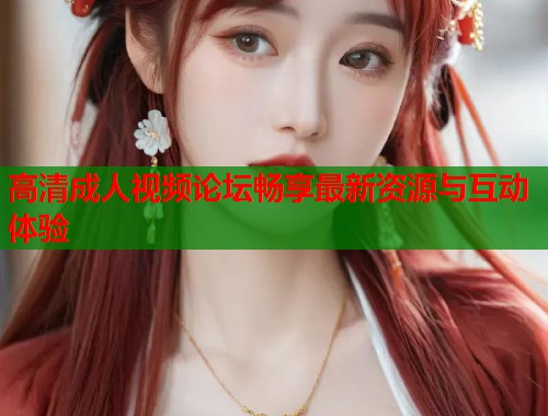 高清成人视频论坛畅享最新资源与互动体验  第1张