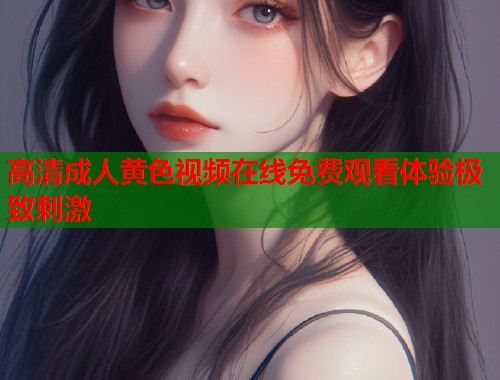 高清成人黄色视频在线免费观看体验极致刺激  第1张