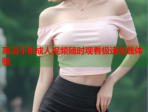 高清手机成人视频随时观看极速加载体验  第2张