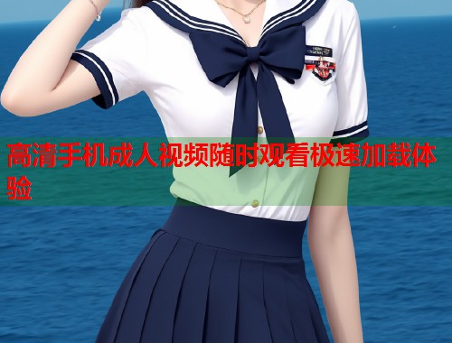 高清手机成人视频随时观看极速加载体验  第1张