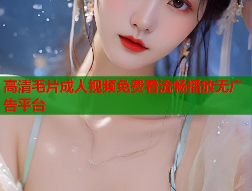 高清毛片成人视频免费看流畅播放无广告平台  第1张