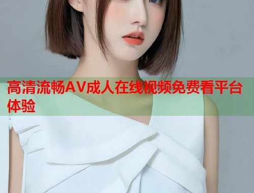 高清流畅AV成人在线视频免费看平台体验  第1张