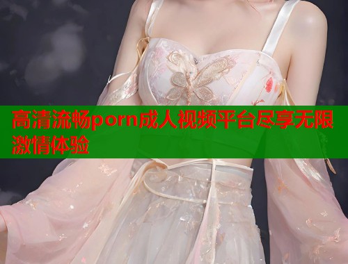 高清流畅porn成人视频平台尽享无限激情体验  第1张