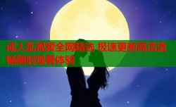 成人乱视频全网精选 极速更新高清流畅随时观看体验