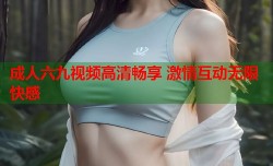 成人六九视频高清畅享 激情互动无限快感