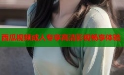 西瓜视频成人专享高清影视畅享体验