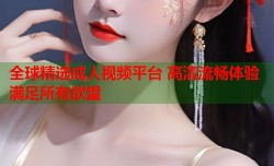 全球精选成人视频平台 高清流畅体验满足所有欲望