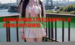 全球精选外国成人性生活视频平台 高清流畅多样内容体验