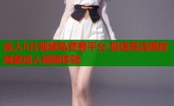 成人h片视频免费看平台 极速高清播放海量成人视频体验