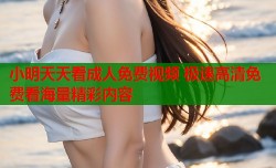 小明天天看成人免费视频 极速高清免费看海量精彩内容