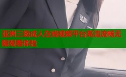 亚洲三级成人在线视频平台高清流畅无限观看体验