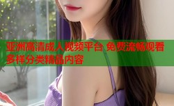 亚洲高清成人视频平台 免费流畅观看多样分类精品内容