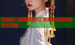 亚洲成人视频网精彩汇聚高清流畅体验尽在掌握